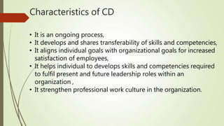 Characteristics of CD
• It is an ongoing process,
• It develops and shares transferability of skills and competencies,
• It aligns individual goals with organizational goals for increased
satisfaction of employees,
• It helps individual to develops skills and competencies required
to fulfil present and future leadership roles within an
organization ,
• It strengthen professional work culture in the organization.
 