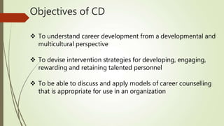 Objectives of CD
 To understand career development from a developmental and
multicultural perspective
 To devise intervention strategies for developing, engaging,
rewarding and retaining talented personnel
 To be able to discuss and apply models of career counselling
that is appropriate for use in an organization
 