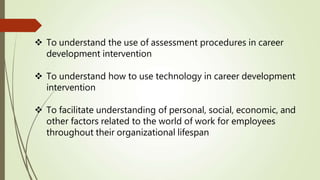  To understand the use of assessment procedures in career
development intervention
 To understand how to use technology in career development
intervention
 To facilitate understanding of personal, social, economic, and
other factors related to the world of work for employees
throughout their organizational lifespan
 