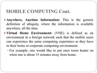 MOBILE COMPUTING Cont.
 Anywhere, Anytime Information: This is the generic
definition of ubiquity, where the information is available
anywhere, all the time.
 Virtual Home Environment: (VHE) is defined as an
environment in a foreign network such that the mobile users
can experience the same computing experience as they have
in their home or corporate computing environment.
 For example, one would like to put ones room heater on
when one is about 15 minutes away from home.
 