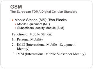 GSM
The European TDMA Digital Cellular Standard
 Mobile Station (MS): Two Blocks
 Mobile Equipment (ME)
 Subscribers Identity Module (SIM)
Function of Mobile Station:
1. Personal Mobility
2. IMEI (International Mobile Equipment
Identity)
3. IMSI (International Mobile Subscriber Identity)
 