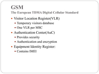 GSM
The European TDMA Digital Cellular Standard
 Visitor Location Register(VLR)
 Temporary visitors database
 One VLR per MSC
 Authentication Center(AuC)
 Provides security
 Authentication and encryption
 Equipment Identity Register:
 Contains IMEI
 