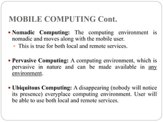 MOBILE COMPUTING Cont.
 Nomadic Computing: The computing environment is
nomadic and moves along with the mobile user.
 This is true for both local and remote services.
 Pervasive Computing: A computing environment, which is
pervasive in nature and can be made available in any
environment.
 Ubiquitous Computing: A disappearing (nobody will notice
its presence) everyplace computing environment. User will
be able to use both local and remote services.
 