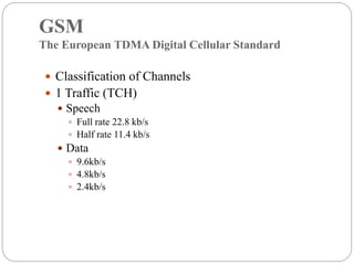 GSM
The European TDMA Digital Cellular Standard
 Classification of Channels
 1 Traffic (TCH)
 Speech
 Full rate 22.8 kb/s
 Half rate 11.4 kb/s
 Data
 9.6kb/s
 4.8kb/s
 2.4kb/s
 