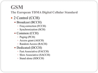 GSM
The European TDMA Digital Cellular Standard
 2 Control (CCH)
 Broadcast (BCCH)
 Freq correction (FCCH)
 Synchronization (SCH)
 Common (CCH)
 Paging (PCH)
 Access grant (AGCH)
 Random Access (RACH)
 Dedicated (DCCH)
 Fast Associative (FACCH)
 Slow Associative (SACCH)
 Stand alone (SDCCH)
 