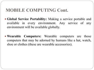 MOBILE COMPUTING Cont.
 Global Service Portability: Making a service portable and
available in every environment. Any service of any
environment will be available globally.
 Wearable Computers: Wearable computers are those
computers that may be adorned by humans like a hat, watch,
shoe or clothes (these are wearable accessories).
 