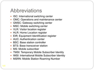Abbreviations
122
 ISC: International switching center
 OMC: Operations and maintenance center
 GMSC: Gateway switching center
 MSC: Mobile switching center
 VLR: Visitor location register
 HLR: Home Location register
 EIR: Equipment Identification register
 AUC: Authentication center
 BSC: Base station controller
 BTS: Base transceiver station
 MS: Mobile subscriber
 TMSI: Temporary Mobile Subscriber Identity
 IMSI: International Mobile Subscriber Identity
 MSRN: Mobile Station Roaming Number
 