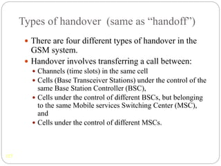 Types of handover (same as “handoff”)
127
 There are four different types of handover in the
GSM system.
 Handover involves transferring a call between:
 Channels (time slots) in the same cell
 Cells (Base Transceiver Stations) under the control of the
same Base Station Controller (BSC),
 Cells under the control of different BSCs, but belonging
to the same Mobile services Switching Center (MSC),
and
 Cells under the control of different MSCs.
 