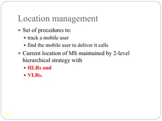 Location management
128
 Set of procedures to:
 track a mobile user
 find the mobile user to deliver it calls
 Current location of MS maintained by 2-level
hierarchical strategy with
 HLRs and
 VLRs.
 