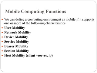 Mobile Computing Functions
 We can define a computing environment as mobile if it supports
one or more of the following characteristics:
 User Mobility
 Network Mobility
 Device Mobility
 Service Mobility
 Bearer Mobility
 Session Mobility
 Host Mobility (client –server, ip)
 