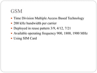 GSM
 Time Division Multiple Access Based Technology
 200 kHz bandwidth per carrier
 Deployed in reuse pattern 3/9, 4/12, 7/21
 Available operating frequency 900, 1800, 1900 MHz
 Using SIM Card
 