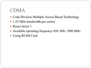 CDMA
 Code Division Multiple Access Based Technology
 1.25 MHz bandwidth per carrier
 Reuse factor 1
 Available operating frequency 450, 800, 1900 MHz
 Using RUIM Card
 