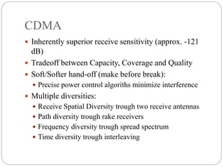 CDMA
 Inherently superior receive sensitivity (approx. -121
dB)
 Tradeoff between Capacity, Coverage and Quality
 Soft/Softer hand-off (make before break):
 Precise power control algoriths minimize interference
 Multiple diversities:
 Receive Spatial Diversity trough two receive antennas
 Path diversity trough rake receivers
 Frequency diversity trough spread spectrum
 Time diversity trough interleaving
 