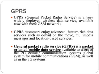 GPRS
 GPRS (General Packet Radio Service) is a very
widely deployed wireless data service, available
now with most GSM networks.
 GPRS customers enjoy advanced, feature-rich data
services such as e-mail on the move, multimedia
messages and location-based services.
 General packet radio service (GPRS) is a packet
oriented mobile data service available to users of
the 2G cellular communication systems global
system for mobile communications (GSM), as well
as in the 3G systems.
 