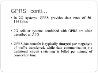 GPRS conti…
 In 2G systems, GPRS provides data rates of 56-
114 kbit/s
 2G cellular systems combined with GPRS are often
described as 2.5G
 GPRS data transfer is typically charged per megabyte
of traffic transferred, while data communication via
traditional circuit switching is billed per minute of
connection time.
 