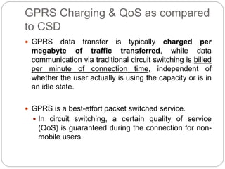 GPRS Charging & QoS as compared
to CSD
 GPRS data transfer is typically charged per
megabyte of traffic transferred, while data
communication via traditional circuit switching is billed
per minute of connection time, independent of
whether the user actually is using the capacity or is in
an idle state.
 GPRS is a best-effort packet switched service.
 In circuit switching, a certain quality of service
(QoS) is guaranteed during the connection for non-
mobile users.
 