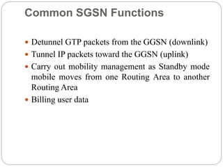 Common SGSN Functions
 Detunnel GTP packets from the GGSN (downlink)
 Tunnel IP packets toward the GGSN (uplink)
 Carry out mobility management as Standby mode
mobile moves from one Routing Area to another
Routing Area
 Billing user data
 