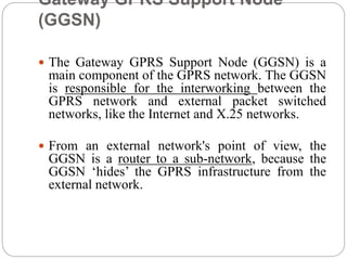 Gateway GPRS Support Node
(GGSN)
 The Gateway GPRS Support Node (GGSN) is a
main component of the GPRS network. The GGSN
is responsible for the interworking between the
GPRS network and external packet switched
networks, like the Internet and X.25 networks.
 From an external network's point of view, the
GGSN is a router to a sub-network, because the
GGSN ‘hides’ the GPRS infrastructure from the
external network.
 