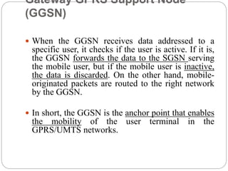 Gateway GPRS Support Node
(GGSN)
 When the GGSN receives data addressed to a
specific user, it checks if the user is active. If it is,
the GGSN forwards the data to the SGSN serving
the mobile user, but if the mobile user is inactive,
the data is discarded. On the other hand, mobile-
originated packets are routed to the right network
by the GGSN.
 In short, the GGSN is the anchor point that enables
the mobility of the user terminal in the
GPRS/UMTS networks.
 