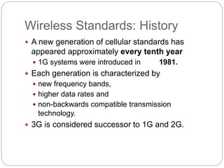 Wireless Standards: History
 A new generation of cellular standards has
appeared approximately every tenth year
 1G systems were introduced in 1981.
 Each generation is characterized by
 new frequency bands,
 higher data rates and
 non-backwards compatible transmission
technology.
 3G is considered successor to 1G and 2G.
 