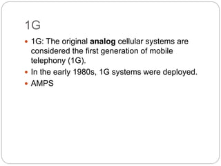 1G
 1G: The original analog cellular systems are
considered the first generation of mobile
telephony (1G).
 In the early 1980s, 1G systems were deployed.
 AMPS
 