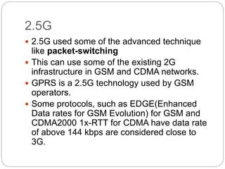 2.5G
 2.5G used some of the advanced technique
like packet-switching
 This can use some of the existing 2G
infrastructure in GSM and CDMA networks.
 GPRS is a 2.5G technology used by GSM
operators.
 Some protocols, such as EDGE(Enhanced
Data rates for GSM Evolution) for GSM and
CDMA2000 1x-RTT for CDMA have data rate
of above 144 kbps are considered close to
3G.
 