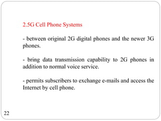 22
2.5G Cell Phone Systems
- between original 2G digital phones and the newer 3G
phones.
- bring data transmission capability to 2G phones in
addition to normal voice service.
- permits subscribers to exchange e-mails and access the
Internet by cell phone.
 