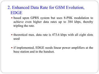 2. Enhanced Data Rate for GSM Evolution,
EDGE
 based upon GPRS system but uses 8-PSK modulation to
achieve even higher data rates up to 384 kbps, thereby
tripling the rate.
 theoretical max. data rate is 473.6 kbps with all eight slots
used
 if implemented, EDGE needs linear power amplifiers at the
base station and in the handset.
 