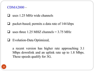 25
CDMA2000 –
 uses 1.25 MHz wide channels
 packet-based; permits a data rate of 144 kbps
 uses three 1.25 MHZ channels = 3.75 MHz
 Evolution-Data Optimized,
a recent version has higher rate approaching 3.1
Mbps downlink and an uplink rate up to 1.8 Mbps.
These speeds qualify for 3G.
 