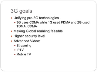 3G goals
 Unifying pre-3G technologies
 3G uses CDMA while 1G used FDMA and 2G used
TDMA, CDMA
 Making Global roaming feasible
 Higher security level
 Advanced Video:
 Streaming
 IPTV
 Mobile TV
 