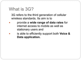 What is 3G?
3G refers to the third generation of cellular
wireless standards. Its aim is to
 provide a wide range of data rates for
internet access to mobile as well as
stationary users and
 is able to efficiently support both Voice &
Data application.
 