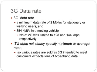 3G Data rate
 3G data rate
 a minimum data rate of 2 Mbit/s for stationary or
walking users, and
 384 kbit/s in a moving vehicle
 Note: 2G was limited to 128 and 144 kbps
respectively
 ITU does not clearly specify minimum or average
rates
 so various rates are sold as 3G intended to meet
customers expectations of broadband data.
 