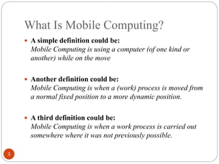 What Is Mobile Computing?
3
 A simple definition could be:
Mobile Computing is using a computer (of one kind or
another) while on the move
 Another definition could be:
Mobile Computing is when a (work) process is moved from
a normal fixed position to a more dynamic position.
 A third definition could be:
Mobile Computing is when a work process is carried out
somewhere where it was not previously possible.
 