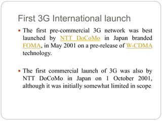 First 3G International launch
 The first pre-commercial 3G network was best
launched by NTT DoCoMo in Japan branded
FOMA, in May 2001 on a pre-release of W-CDMA
technology.
 The first commercial launch of 3G was also by
NTT DoCoMo in Japan on 1 October 2001,
although it was initially somewhat limited in scope
 