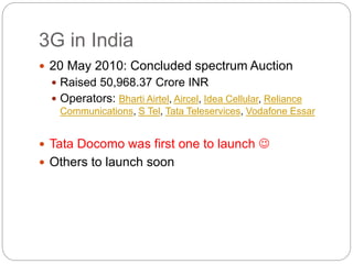 3G in India
 20 May 2010: Concluded spectrum Auction
 Raised 50,968.37 Crore INR
 Operators: Bharti Airtel, Aircel, Idea Cellular, Reliance
Communications, S Tel, Tata Teleservices, Vodafone Essar
 Tata Docomo was first one to launch 
 Others to launch soon
 