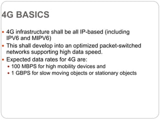 4G BASICS
 4G infrastructure shall be all IP-based (including
IPV6 and MIPV6)
 This shall develop into an optimized packet-switched
networks supporting high data speed.
 Expected data rates for 4G are:
 100 MBPS for high mobility devices and
 1 GBPS for slow moving objects or stationary objects
 