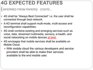 4G EXPECTED FEATURES
(INFERRED FROM PAPERS) CONTD…
 4G shall be “Always Best Connected” i.e. the user shall be
connected through best network.
 A 4G terminal shall support multi-mode, multi-access and
reconfiguration capabilities.
 4G shall combine existing and emerging services such as
voice, data, streamed multimedia, sensory, e-health, and
social networking on mobile devices at best.
 4G envisages that mobile services shall be available on
Mobile Cloud.
 With mobile cloud the various developers and service
providers shall be able to make their services
available to the end mobile user.
 