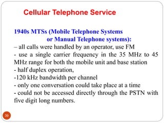 39
1940s MTSs (Mobile Telephone Systems
or Manual Telephone systems):
– all calls were handled by an operator, use FM
- use a single carrier frequency in the 35 MHz to 45
MHz range for both the mobile unit and base station
- half duplex operation,
-120 kHz bandwidth per channel
- only one conversation could take place at a time
- could not be accessed directly through the PSTN with
five digit long numbers.
Cellular Telephone Service
 