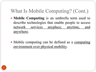 What Is Mobile Computing? (Cont.)
4
 Mobile Computing is an umbrella term used to
describe technologies that enable people to access
network services anyplace, anytime, and
anywhere.
 Mobile computing can be defined as a computing
environment over physical mobility.
 