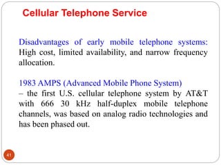 41
Disadvantages of early mobile telephone systems:
High cost, limited availability, and narrow frequency
allocation.
1983 AMPS (Advanced Mobile Phone System)
– the first U.S. cellular telephone system by AT&T
with 666 30 kHz half-duplex mobile telephone
channels, was based on analog radio technologies and
has been phased out.
Cellular Telephone Service
 
