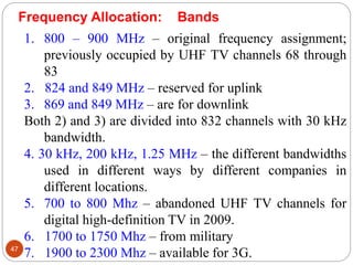 47
1. 800 – 900 MHz – original frequency assignment;
previously occupied by UHF TV channels 68 through
83
2. 824 and 849 MHz – reserved for uplink
3. 869 and 849 MHz – are for downlink
Both 2) and 3) are divided into 832 channels with 30 kHz
bandwidth.
4. 30 kHz, 200 kHz, 1.25 MHz – the different bandwidths
used in different ways by different companies in
different locations.
5. 700 to 800 Mhz – abandoned UHF TV channels for
digital high-definition TV in 2009.
6. 1700 to 1750 Mhz – from military
7. 1900 to 2300 Mhz – available for 3G.
Frequency Allocation: Bands
 