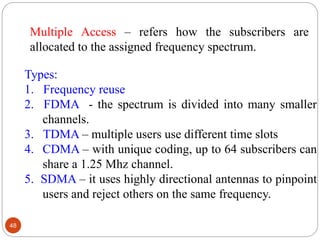 48
Types:
1. Frequency reuse
2. FDMA - the spectrum is divided into many smaller
channels.
3. TDMA – multiple users use different time slots
4. CDMA – with unique coding, up to 64 subscribers can
share a 1.25 Mhz channel.
5. SDMA – it uses highly directional antennas to pinpoint
users and reject others on the same frequency.
Multiple Access – refers how the subscribers are
allocated to the assigned frequency spectrum.
 