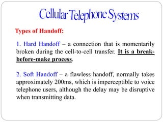 51
Types of Handoff:
1. Hard Handoff – a connection that is momentarily
broken during the cell-to-cell transfer. It is a break-
before-make process.
2. Soft Handoff – a flawless handoff, normally takes
approximately 200ms, which is imperceptible to voice
telephone users, although the delay may be disruptive
when transmitting data.
 
