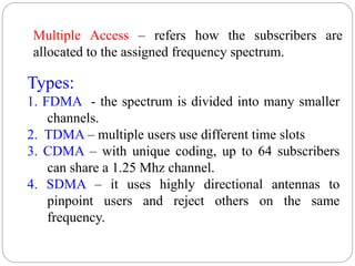 52
Types:
1. FDMA - the spectrum is divided into many smaller
channels.
2. TDMA – multiple users use different time slots
3. CDMA – with unique coding, up to 64 subscribers
can share a 1.25 Mhz channel.
4. SDMA – it uses highly directional antennas to
pinpoint users and reject others on the same
frequency.
Multiple Access – refers how the subscribers are
allocated to the assigned frequency spectrum.
 