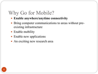 Why Go for Mobile?
6
 Enable anywhere/anytime connectivity
 Bring computer communications to areas without pre-
existing infrastructure
 Enable mobility
 Enable new applications
 An exciting new research area
 
