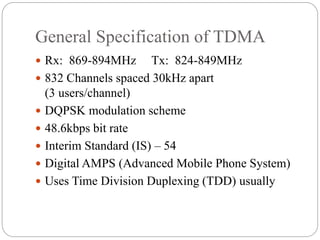 General Specification of TDMA
 Rx: 869-894MHz Tx: 824-849MHz
 832 Channels spaced 30kHz apart
(3 users/channel)
 DQPSK modulation scheme
 48.6kbps bit rate
 Interim Standard (IS) – 54
 Digital AMPS (Advanced Mobile Phone System)
 Uses Time Division Duplexing (TDD) usually
 