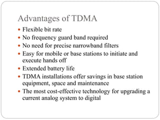 Advantages of TDMA
 Flexible bit rate
 No frequency guard band required
 No need for precise narrowband filters
 Easy for mobile or base stations to initiate and
execute hands off
 Extended battery life
 TDMA installations offer savings in base station
equipment, space and maintenance
 The most cost-effective technology for upgrading a
current analog system to digital
 