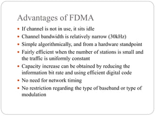 Advantages of FDMA
 If channel is not in use, it sits idle
 Channel bandwidth is relatively narrow (30kHz)
 Simple algorithmically, and from a hardware standpoint
 Fairly efficient when the number of stations is small and
the traffic is uniformly constant
 Capacity increase can be obtained by reducing the
information bit rate and using efficient digital code
 No need for network timing
 No restriction regarding the type of baseband or type of
modulation
 