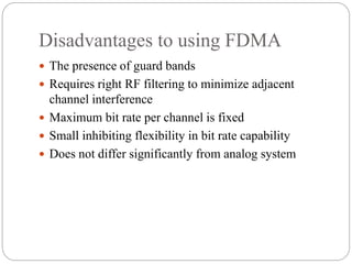Disadvantages to using FDMA
 The presence of guard bands
 Requires right RF filtering to minimize adjacent
channel interference
 Maximum bit rate per channel is fixed
 Small inhibiting flexibility in bit rate capability
 Does not differ significantly from analog system
 