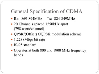 General Specification of CDMA
 Rx: 869-894MHz Tx: 824-849MHz
 20 Channels spaced 1250kHz apart
(798 users/channel)
 QPSK/(Offset) OQPSK modulation scheme
 1.2288Mbps bit rate
 IS-95 standard
 Operates at both 800 and 1900 MHz frequency
bands
 